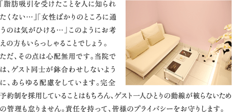 「脂肪吸引を受けたことを人に知られたくない…」「女性ばかりのところに通うのは気がひける…」このようにお考えの方もいらっしゃることでしょう。ただ、その点は心配無用です。当院では、ゲスト同士が鉢合わせしないように、あらゆる配慮をしています。完全予約制を採用していることはもちろん、ゲスト一人ひとりの動線が被らないための管理も怠りません。責任を持って、皆様のプライバシーをお守りします。