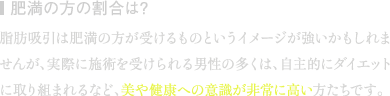 肥満の方の割合は? | 脂肪吸引は肥満の方が受けるものというイメージが強いかもしれませんが、実際に施術を受けられる男性の多くは、自主的にダイエットに取り組まれるなど、美や健康への意識が非常に高い方たちです。