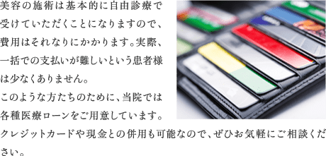 美容の施術は基本的に自由診療で受けていただくことになりますので、費用はそれなりにかかります。実際、一括での支払いが難しいという患者様は少なくありません。このような方たちのために、当院では各種医療ローンをご用意しています。クレジットカードや現金との併用も可能なので、ぜひお気軽にご相談ください。