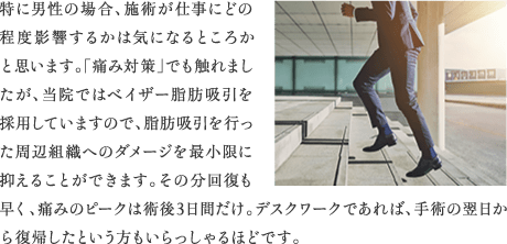 特に男性の場合、施術が仕事にどの程度影響するかは気になるところかと思います。「痛み対策」でも触れましたが、当院ではベイザー脂肪吸引を採用していますので、脂肪吸引を行った周辺組織へのダメージを最小限に抑えることができます。その分回復も早く、痛みのピークは術後3日間だけ。デスクワークであれば、手術の翌日から復帰したという方もいらっしゃるほどです。