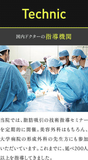 Technic | 国内ドクターの指導機関 | 当院では、脂肪吸引の技術指導セミナーを定期的に開催。美容外科はもちろん、大学病院の形成外科の先生方にも参加いただいています。これまでに、延べ200人以上を指導してきました。