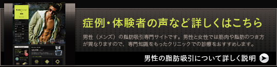 症例・体験者の声など詳しくはこちら 男性（メンズ）の脂肪吸引専門サイトです。男性と女性では筋肉や脂肪のつき方が異なりますので、専門知識をもったクリニックでの診療をおすすめします。 男性の脂肪吸引について詳しく説明